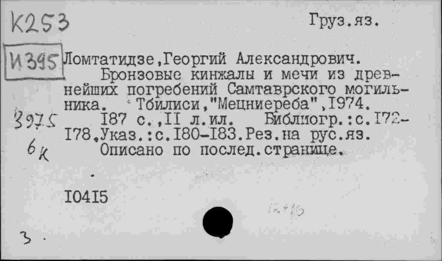 ﻿К2.93
Груз.ЯЗ.
HЛомтатидзе .Георгий Александрович.
___1_Бронзовые кинжалы и мечи из древнейших погребений Самтаврского могиль ника. 1 Тбилиси,"Мецниереба”.1974.
187 с. ,11 л.ил. Библиогр.:с.172 178,Указ.:с.180-183.Рез.на рус.яз.
Описано по послед.странице.
^7. _Ç
I04I5